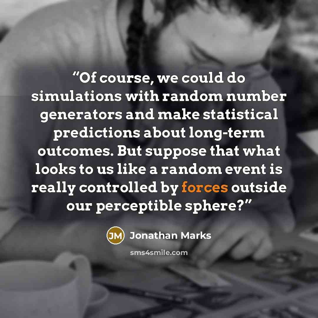 “Of course, we could do simulations with random number generators and make statistical predictions about long-term outcomes. But suppose that what looks to us like a random event is really controlled by forces outside our perceptible sphere?” quote by Jonathan Marks