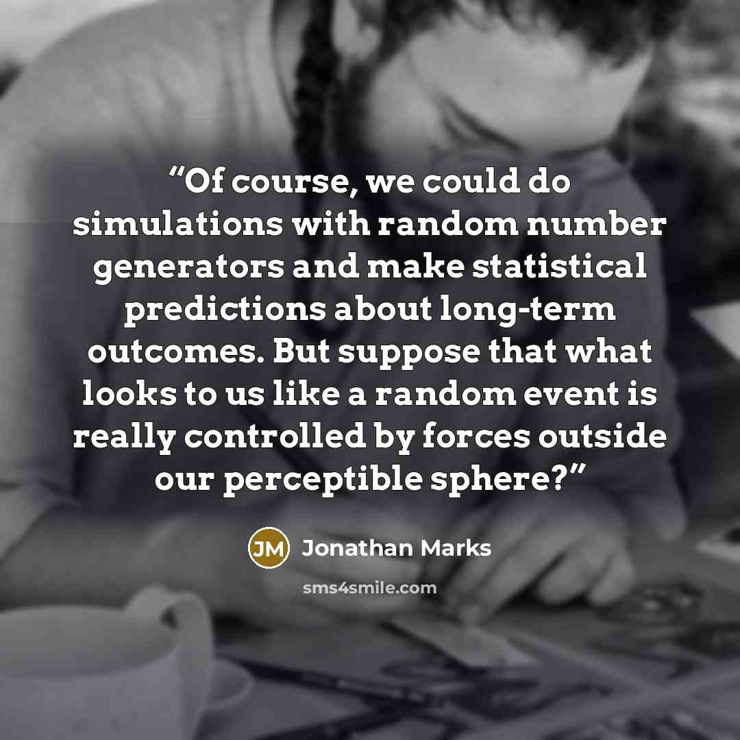 “Of course, we could do simulations with random number generators and make statistical predictions about long-term outcomes. But suppose that what looks to us like a random event is really controlled by forces outside our perceptible sphere?” quote by Jonathan Marks