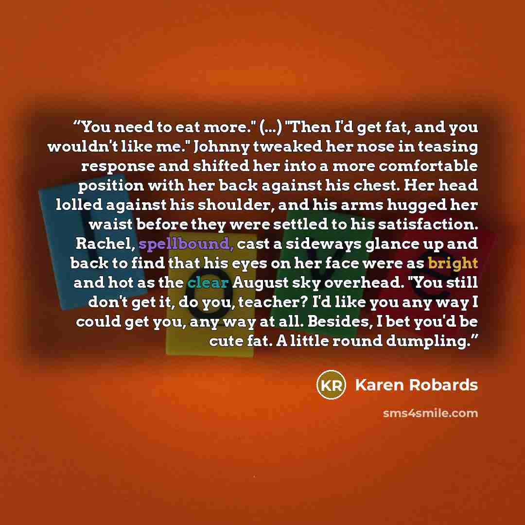 “You need to eat more." (...) "Then I'd get fat, and you wouldn't like me." Johnny tweaked her nose in teasing response and shifted her into a more comfortable position with her back against his chest. Her head lolled against his shoulder, and his arms hugged her waist before they were settled to…” quote by Karen Robards