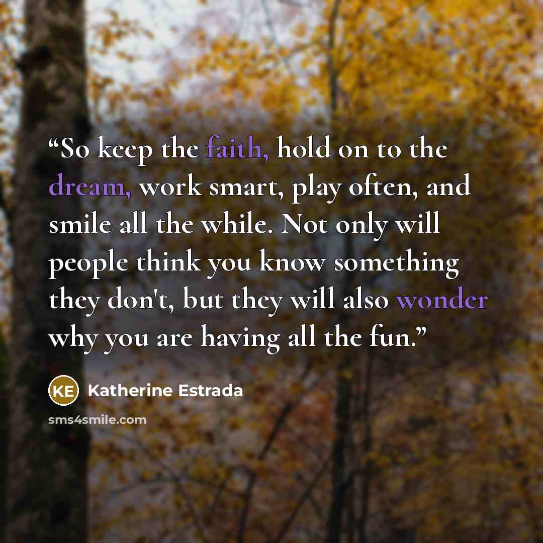 “So keep the faith, hold on to the dream, work smart, play often, and smile all the while. Not only will people think you know something they don't, but they will also wonder why you are having all the fun.” quote by Katherine Estrada