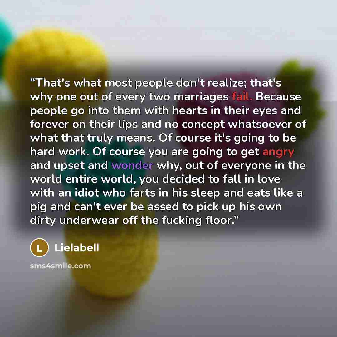 “That's what most people don't realize; that's why one out of every two marriages fail. Because people go into them with hearts in their eyes and forever on their lips and no concept whatsoever of what that truly means. Of course it's going to be hard work. Of course you are going to get angry and…” quote by Lielabell