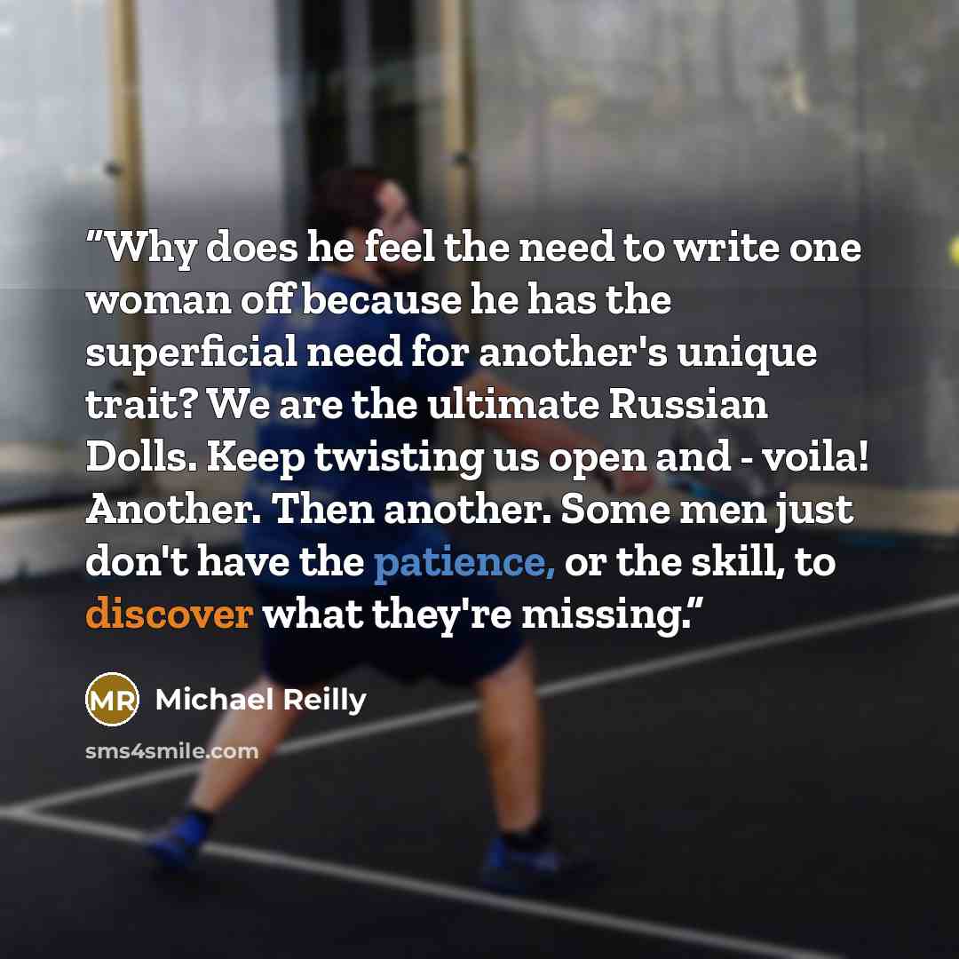 “Why does he feel the need to write one woman off because he has the superficial need for another's unique trait? We are the ultimate Russian Dolls. Keep twisting us open and - voila! Another. Then another. Some men just don't have the patience, or the skill, to discover what they're missing.” quote by Michael Reilly