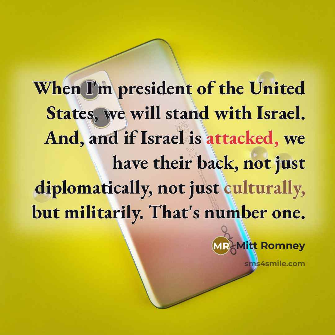 “When I'm president of the United States, we will stand with Israel. And, and if Israel is attacked, we have their back, not just diplomatically, not just culturally, but militarily. That's number one.” quote by Mitt Romney