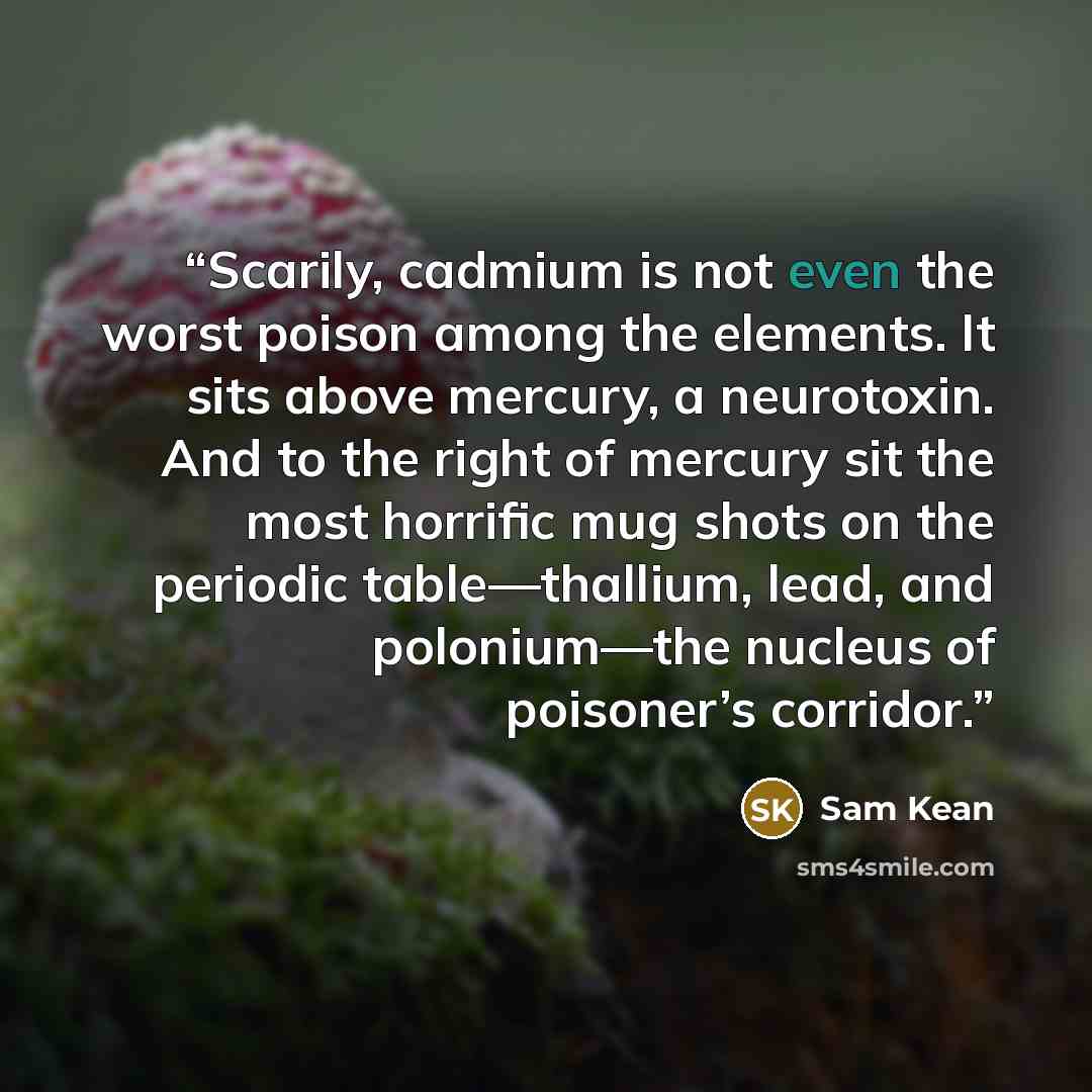 “Scarily, cadmium is not even the worst poison among the elements. It sits above mercury, a neurotoxin. And to the right of mercury sit the most horrific mug shots on the periodic table—thallium, lead, and polonium—the nucleus of poisoner’s corridor.” quote by Sam Kean