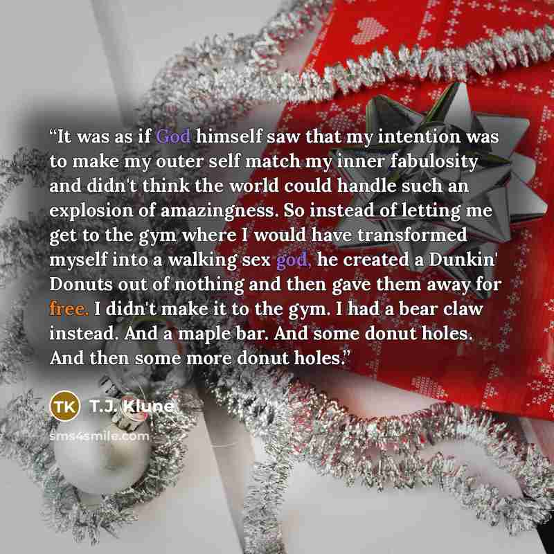 “It was as if God himself saw that my intention was to make my outer self match my inner fabulosity and didn't think the world could handle such an explosion of amazingness. So instead of letting me get to the gym where I would have transformed myself into a walking sex god, he created a Dunkin'…” quote by T.J. Klune