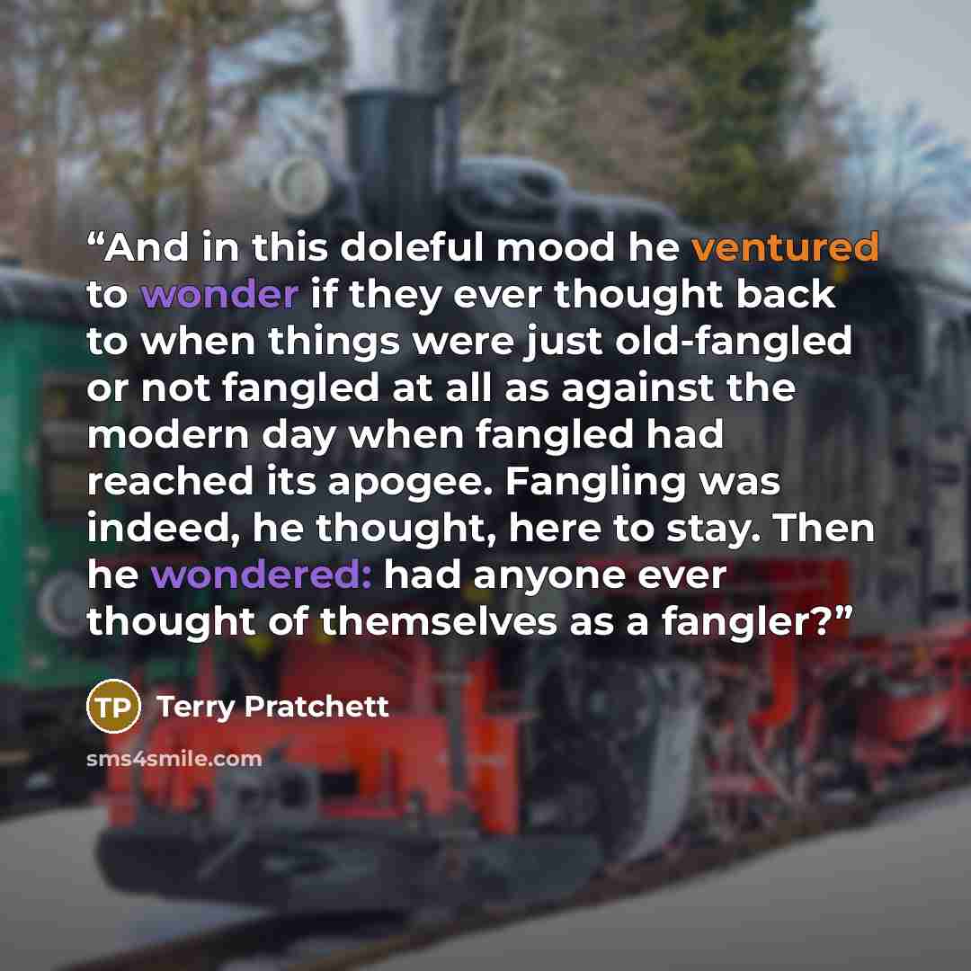 “And in this doleful mood he ventured to wonder if they ever thought back to when things were just old-fangled or not fangled at all as against the modern day when fangled had reached its apogee. Fangling was indeed, he thought, here to stay. Then he wondered: had anyone ever thought of themselves…” quote by Terry Pratchett