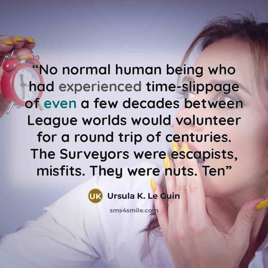 “No normal human being who had experienced time-slippage of even a few decades between League worlds would volunteer for a round trip of centuries. The Surveyors were escapists, misfits. They were nuts. Ten” quote by Ursula K. Le Guin