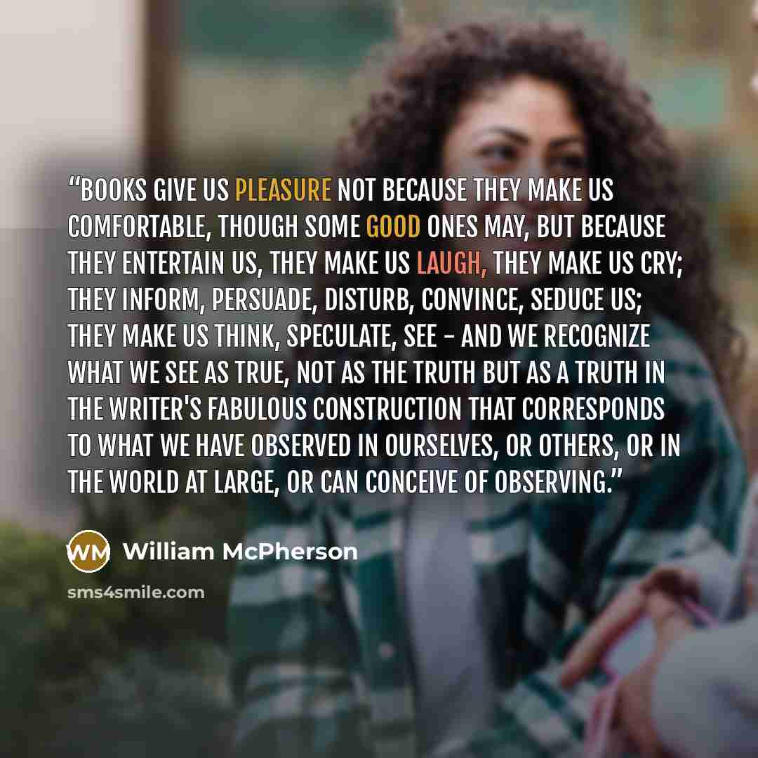“Books give us pleasure not because they make us comfortable, though some good ones may, but because they entertain us, they make us laugh, they make us cry; they inform, persuade, disturb, convince, seduce us; they make us think, speculate, see - and we recognize what we see as true, not as the…” quote by William McPherson