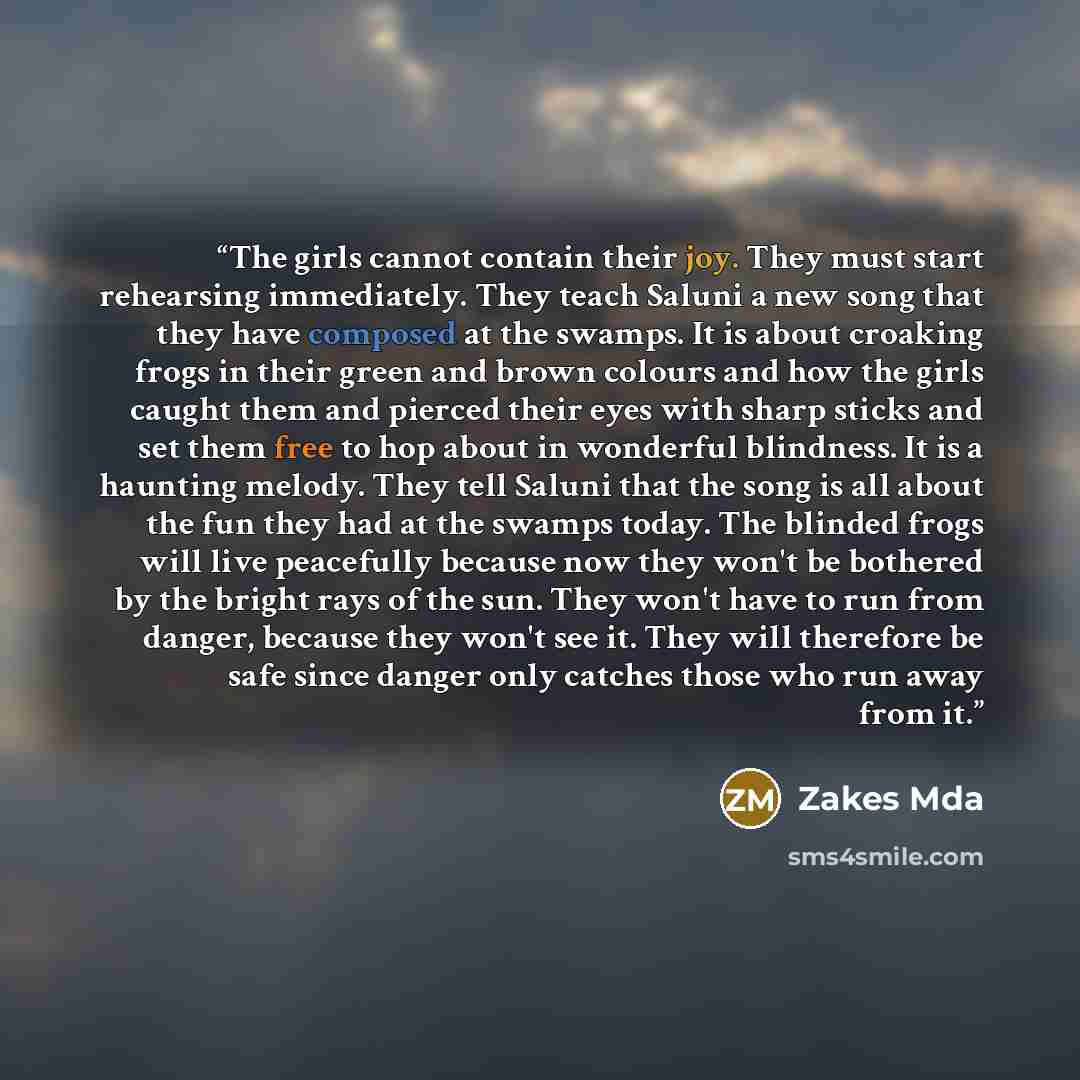 “The girls cannot contain their joy. They must start rehearsing immediately. They teach Saluni a new song that they have composed at the swamps. It is about croaking frogs in their green and brown colours and how the girls caught them and pierced their eyes with sharp sticks and set them free to…” quote by Zakes Mda