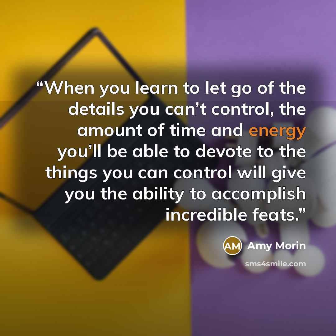 “When you learn to let go of the details you can’t control, the amount of time and energy you’ll be able to devote to the things you can control will give you the ability to accomplish incredible feats.” quote by Amy Morin
