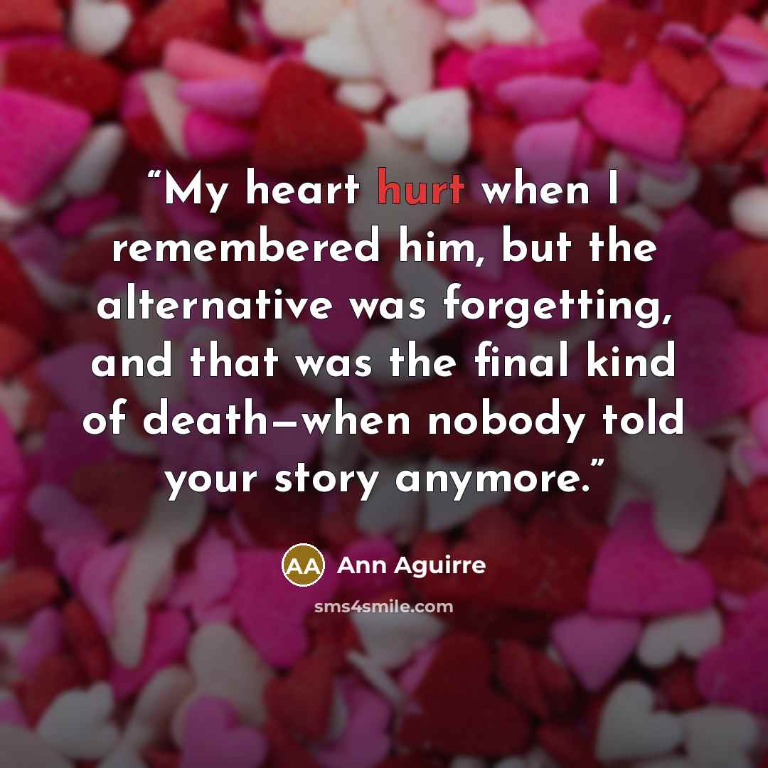 “My heart hurt when I remembered him, but the alternative was forgetting, and that was the final kind of death—when nobody told your story anymore.” quote by Ann Aguirre