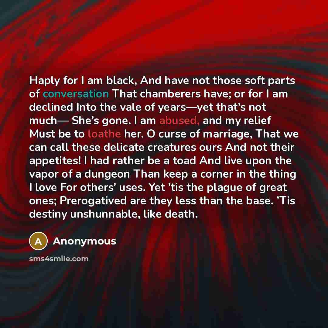 “Haply for I am black, And have not those soft parts of conversation That chamberers have; or for I am declined Into the vale of years—yet that’s not much— She’s gone. I am abused, and my relief Must be to loathe her. O curse of marriage, That we can call these delicate creatures ours And not their…” quote by Anonymous