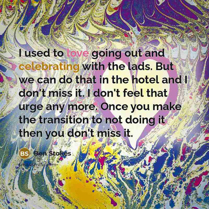 “I used to love going out and celebrating with the lads. But we can do that in the hotel and I don't miss it. I don't feel that urge any more. Once you make the transition to not doing it then you don't miss it.” quote by Ben Stokes