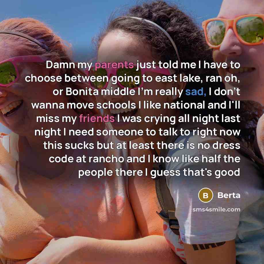 “Damn my parents just told me I have to choose between going to east lake, ran oh, or Bonita middle I'm really sad, I don't wanna move schools I like national and I'll miss my friends I was crying all night last night I need someone to talk to right now this sucks but at least there is no dress…” quote by Berta