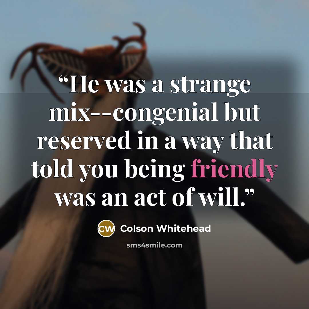 “He was a strange mix--congenial but reserved in a way that told you being friendly was an act of will.” quote by Colson Whitehead