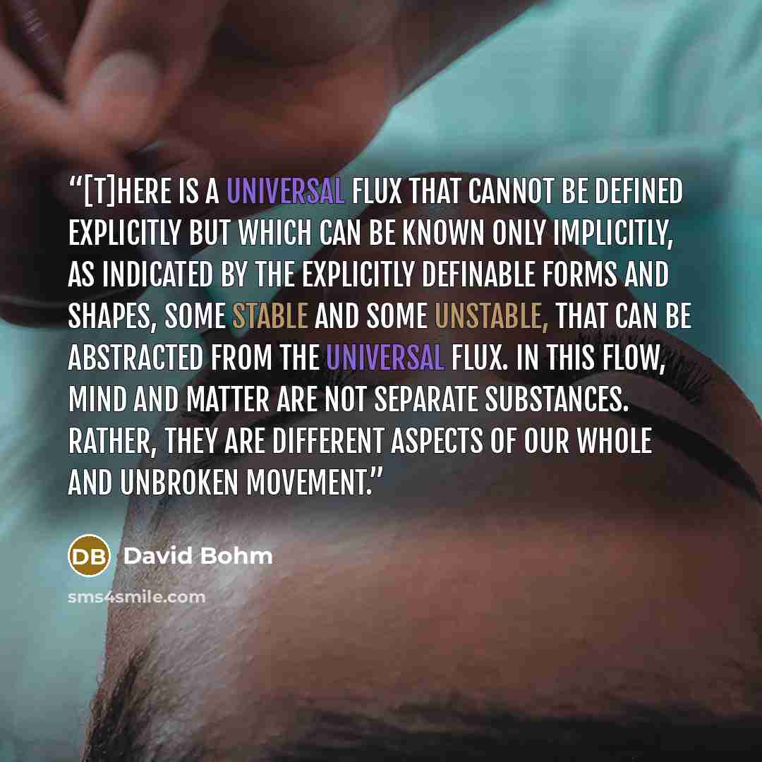 “[T]here is a universal flux that cannot be defined explicitly but which can be known only implicitly, as indicated by the explicitly definable forms and shapes, some stable and some unstable, that can be abstracted from the universal flux. In this flow, mind and matter are not separate substances…” quote by David Bohm