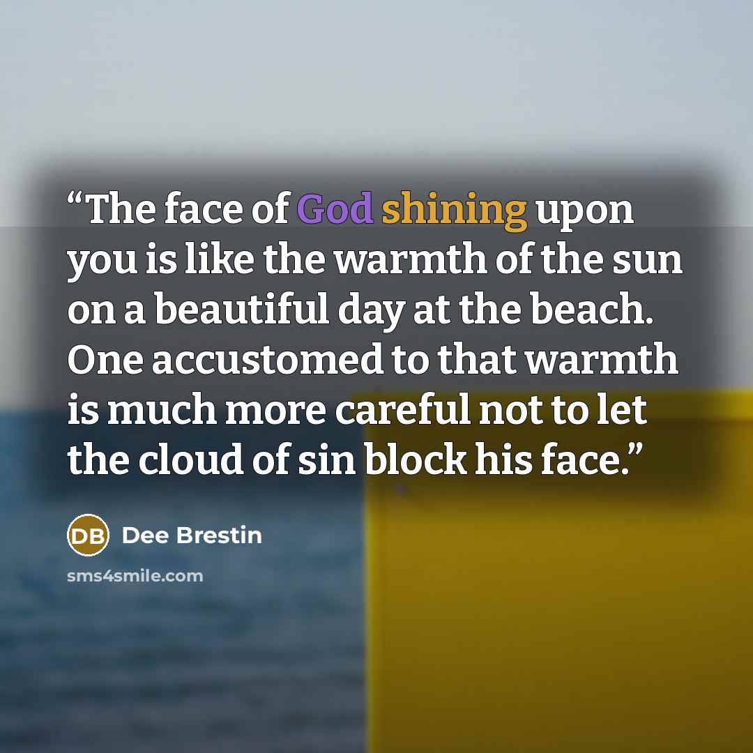 “The face of God shining upon you is like the warmth of the sun on a beautiful day at the beach. One accustomed to that warmth is much more careful not to let the cloud of sin block his face.” quote by Dee Brestin