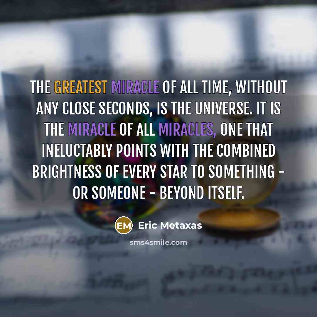 “The greatest miracle of all time, without any close seconds, is the universe. It is the miracle of all miracles, one that ineluctably points with the combined brightness of every star to something - or Someone - beyond itself.” quote by Eric Metaxas