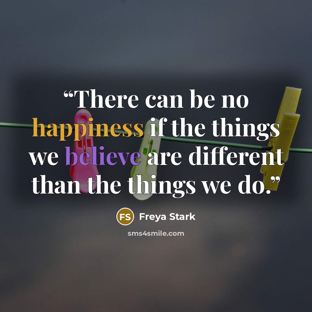 “There can be no happiness if the things we believe are different than the things we do.” quote by Freya Stark