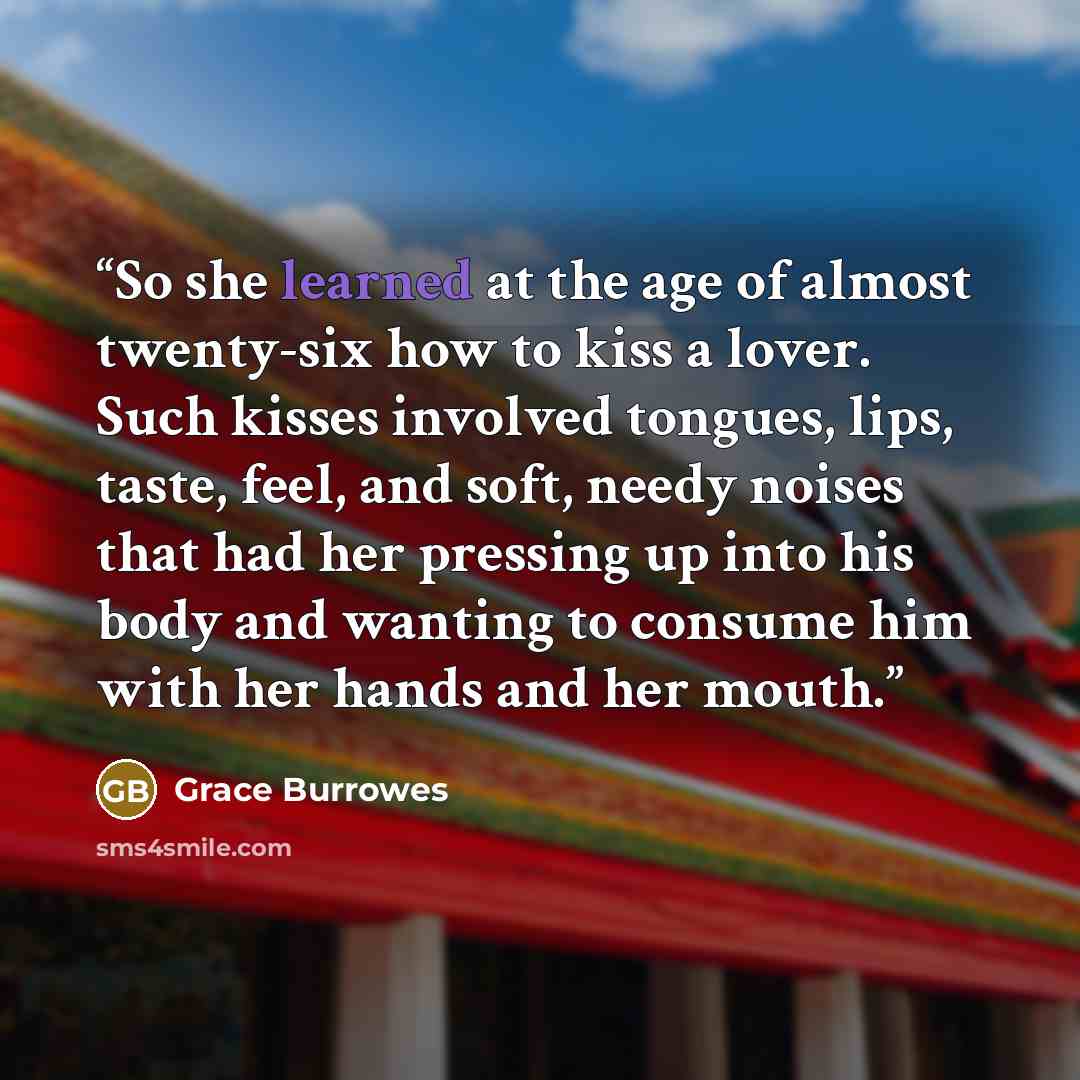 “So she learned at the age of almost twenty-six how to kiss a lover. Such kisses involved tongues, lips, taste, feel, and soft, needy noises that had her pressing up into his body and wanting to consume him with her hands and her mouth.” quote by Grace Burrowes