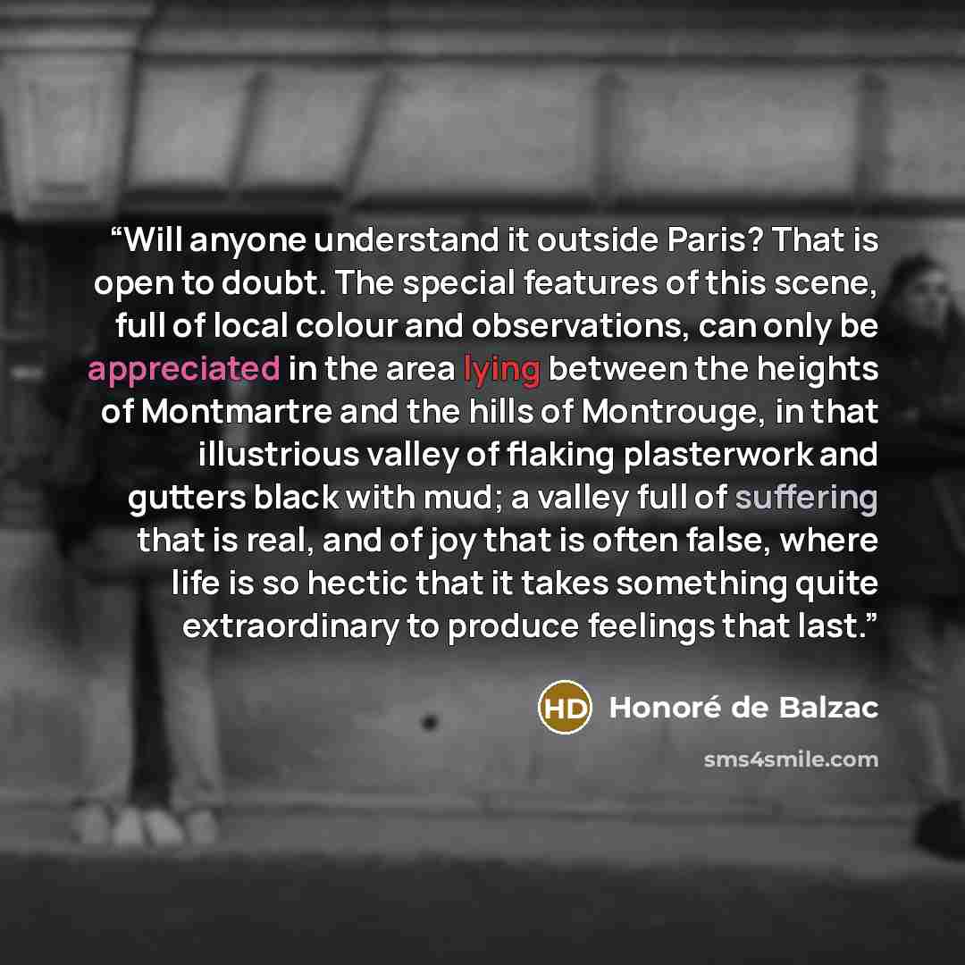 “Will anyone understand it outside Paris? That is open to doubt. The special features of this scene, full of local colour and observations, can only be appreciated in the area lying between the heights of Montmartre and the hills of Montrouge, in that illustrious valley of flaking plasterwork and…” quote by Honoré de Balzac