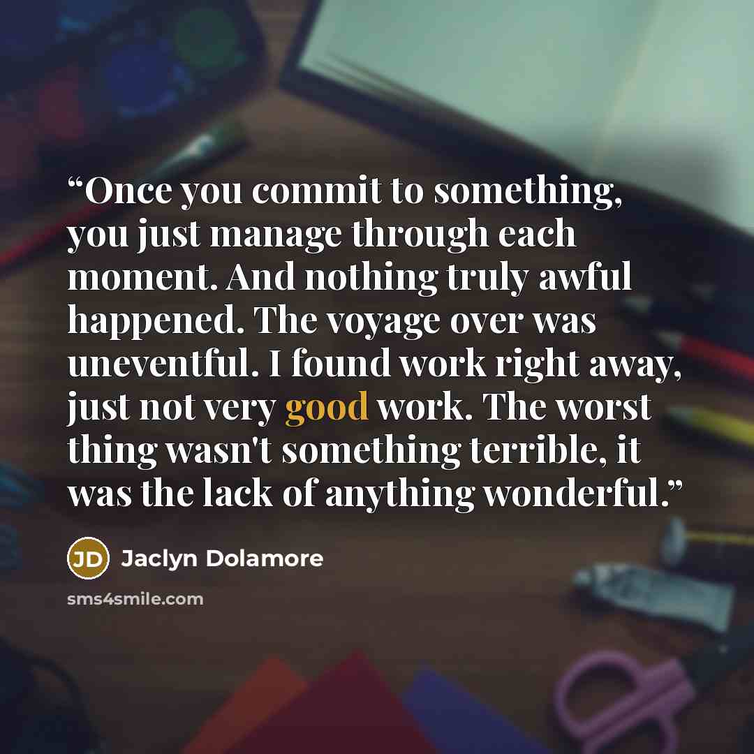 “Once you commit to something, you just manage through each moment. And nothing truly awful happened. The voyage over was uneventful. I found work right away, just not very good work. The worst thing wasn't something terrible, it was the lack of anything wonderful.” quote by Jaclyn Dolamore