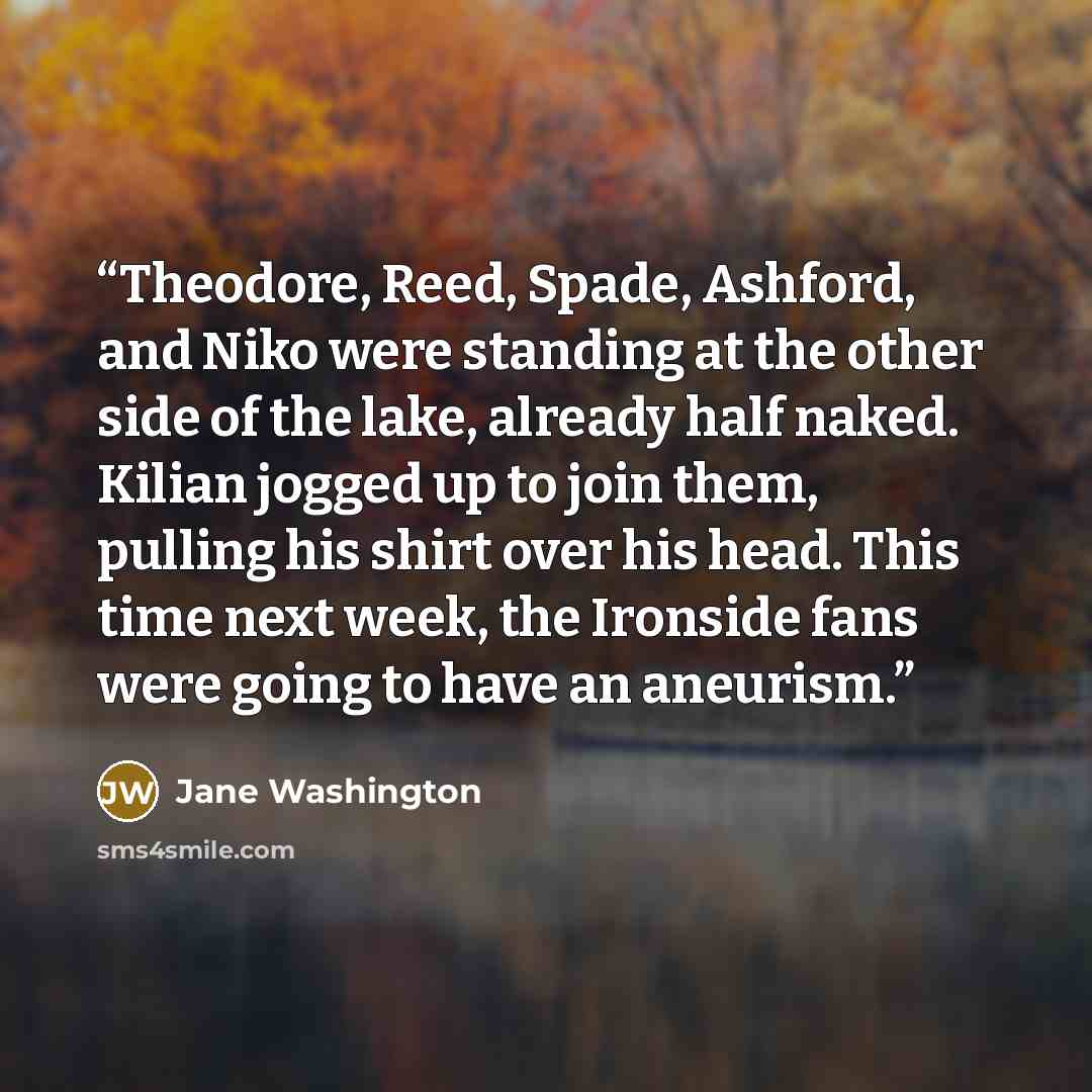 “Theodore, Reed, Spade, Ashford, and Niko were standing at the other side of the lake, already half naked. Kilian jogged up to join them, pulling his shirt over his head. This time next week, the Ironside fans were going to have an aneurism.” quote by Jane Washington