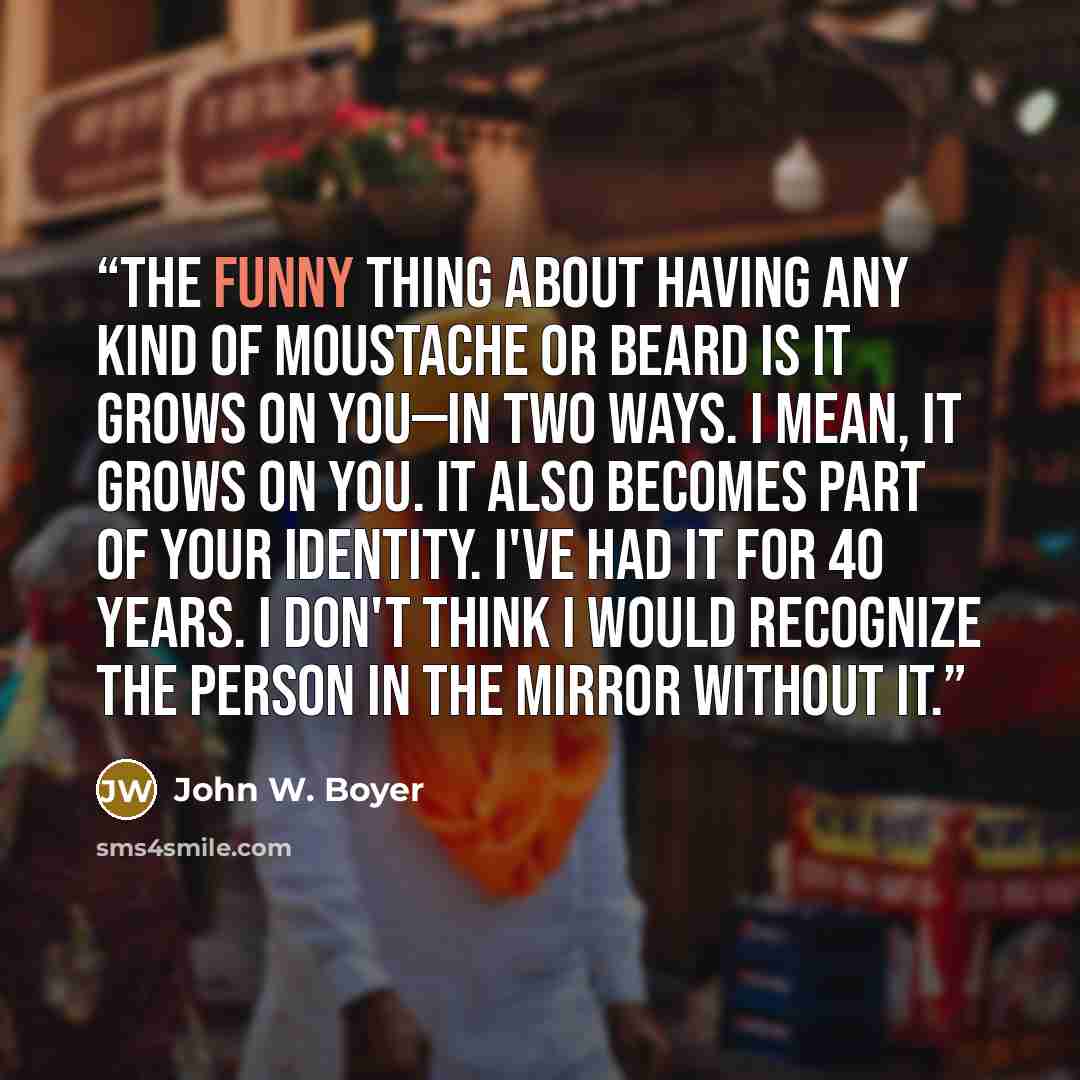 “The funny thing about having any kind of moustache or beard is it grows on you—in two ways. I mean, it grows on you. It also becomes part of your identity. I've had it for 40 years. I don't think I would recognize the person in the mirror without it.” quote by John W. Boyer