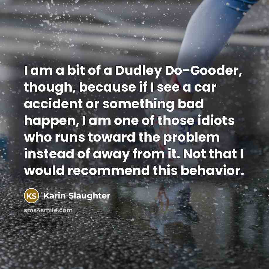 “I am a bit of a Dudley Do-Gooder, though, because if I see a car accident or something bad happen, I am one of those idiots who runs toward the problem instead of away from it. Not that I would recommend this behavior.” quote by Karin Slaughter