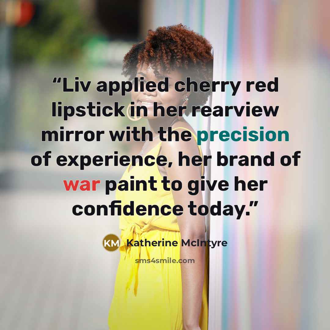 “Liv applied cherry red lipstick in her rearview mirror with the precision of experience, her brand of war paint to give her confidence today.” quote by Katherine McIntyre