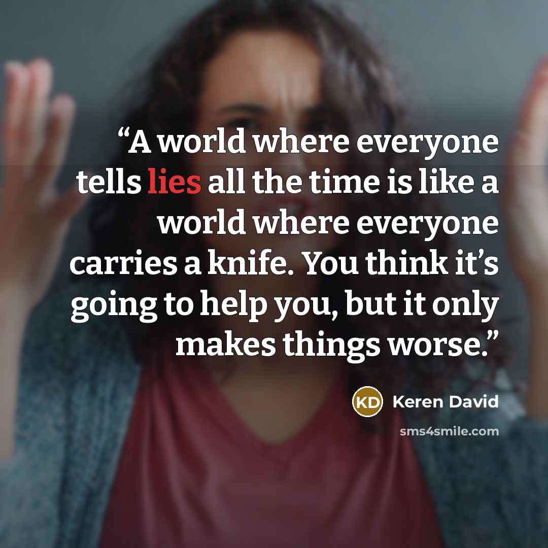 “A world where everyone tells lies all the time is like a world where everyone carries a knife. You think it’s going to help you, but it only makes things worse.” quote by Keren David