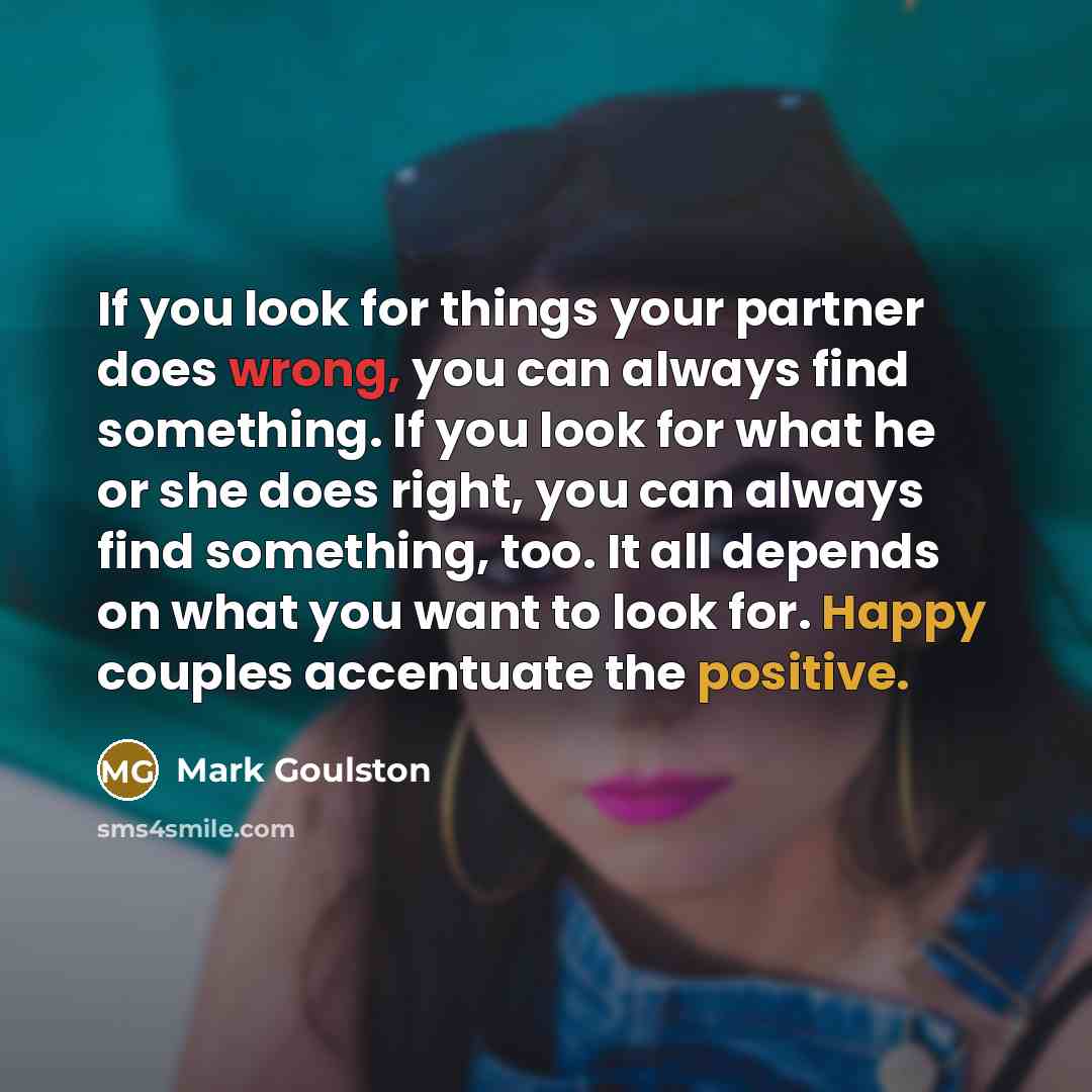 “If you look for things your partner does wrong, you can always find something. If you look for what he or she does right, you can always find something, too. It all depends on what you want to look for. Happy couples accentuate the positive.” quote by Mark Goulston