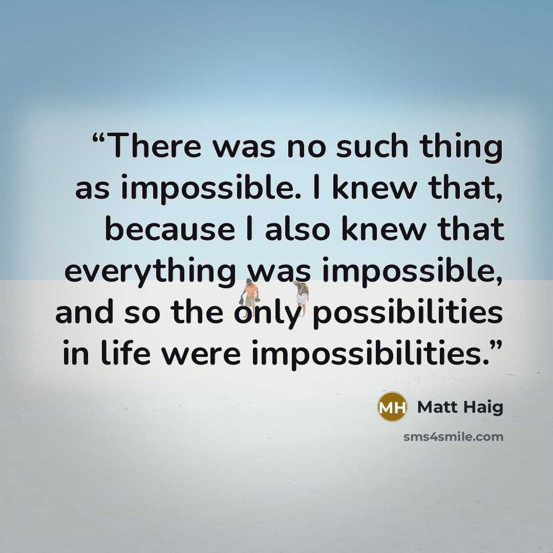 “There was no such thing as impossible. I knew that, because I also knew that everything was impossible, and so the only possibilities in life were impossibilities.” quote by Matt Haig