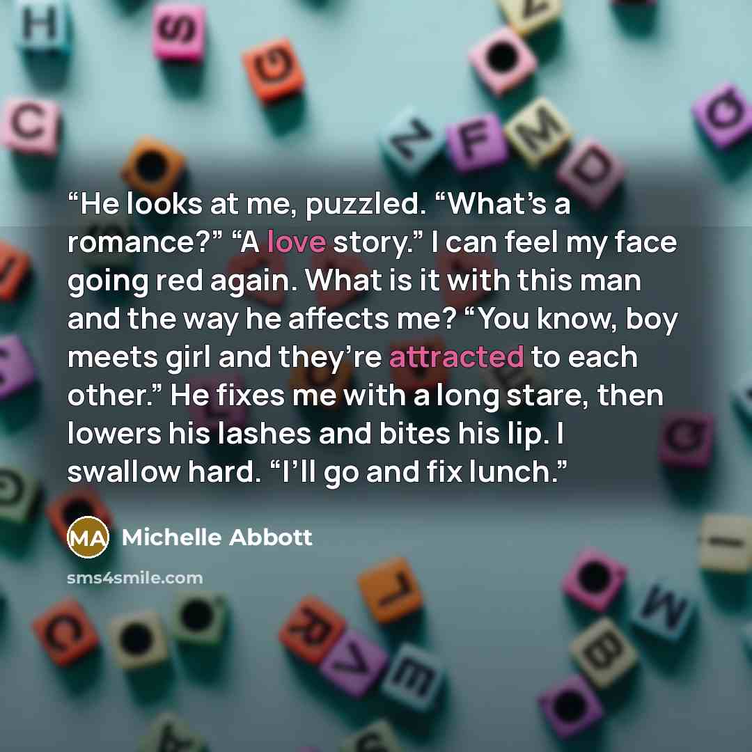 “He looks at me, puzzled. “What’s a romance?” “A love story.” I can feel my face going red again. What is it with this man and the way he affects me? “You know, boy meets girl and they’re attracted to each other.” He fixes me with a long stare, then lowers his lashes and bites his lip. I swallow…” quote by Michelle Abbott