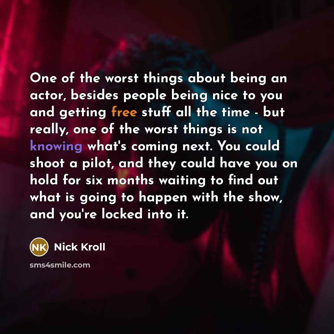 “One of the worst things about being an actor, besides people being nice to you and getting free stuff all the time - but really, one of the worst things is not knowing what's coming next. You could shoot a pilot, and they could have you on hold for six months waiting to find out what is going to…” quote by Nick Kroll