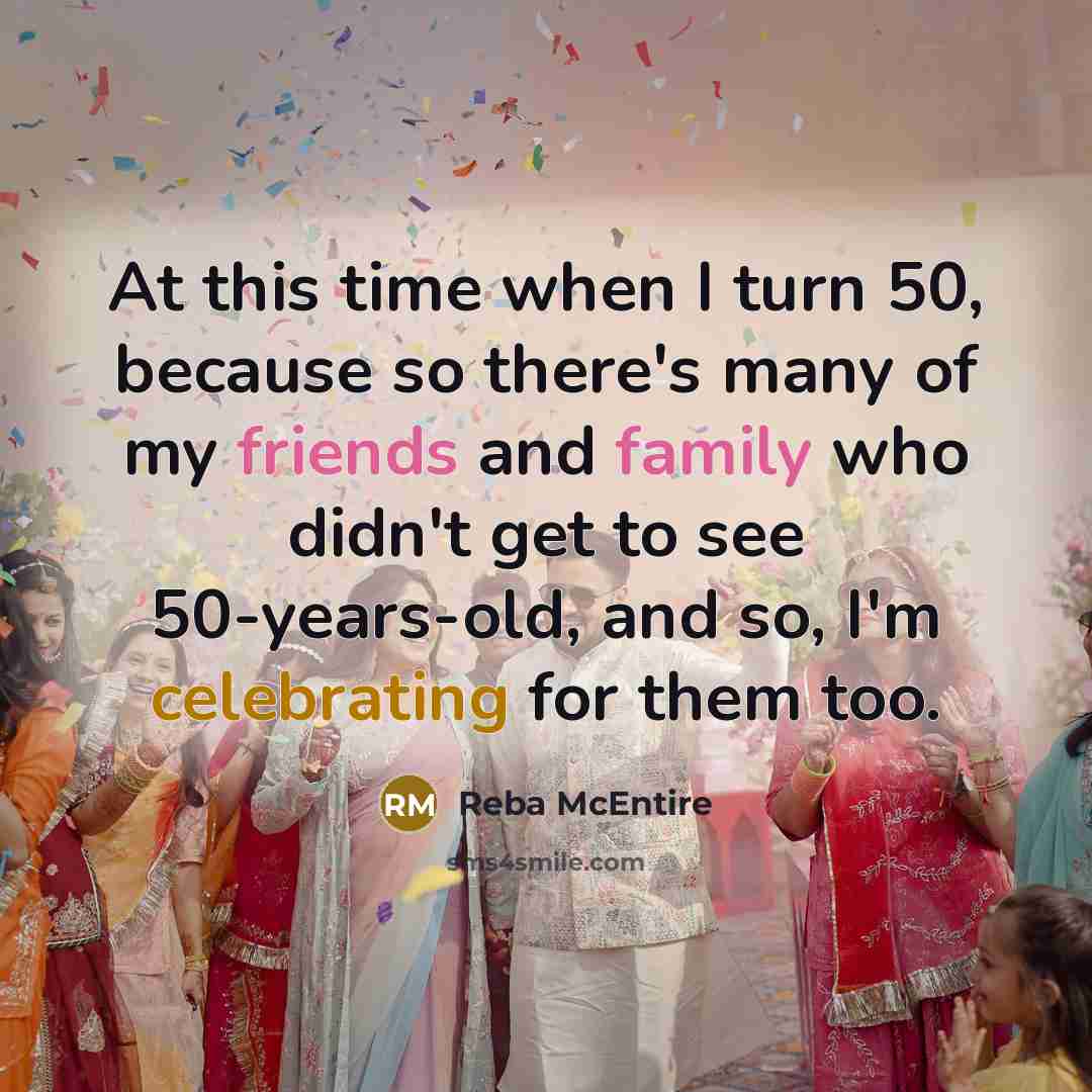 “At this time when I turn 50, because so there's many of my friends and family who didn't get to see 50-years-old, and so, I'm celebrating for them too.” quote by Reba McEntire