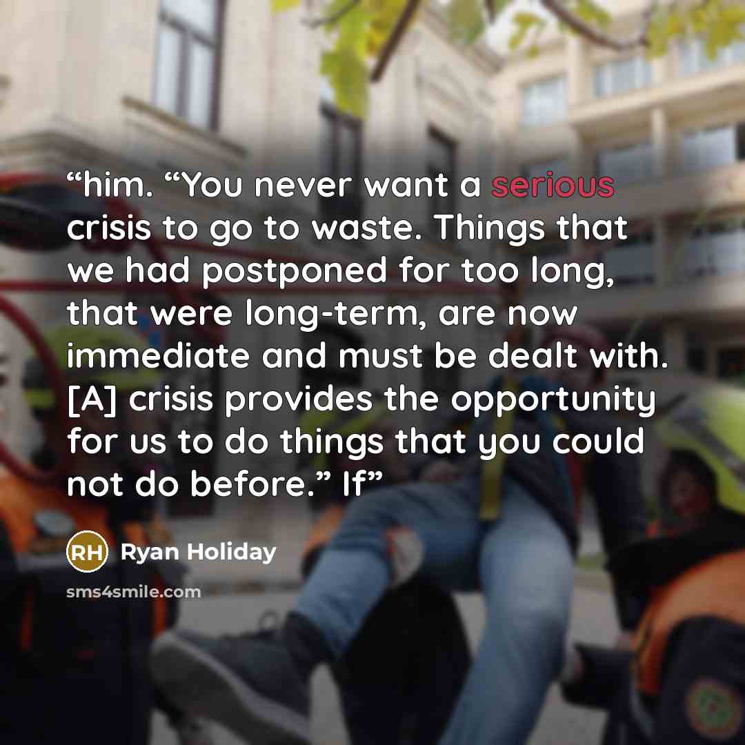 “him. “You never want a serious crisis to go to waste. Things that we had postponed for too long, that were long-term, are now immediate and must be dealt with. [A] crisis provides the opportunity for us to do things that you could not do before.” If” quote by Ryan Holiday