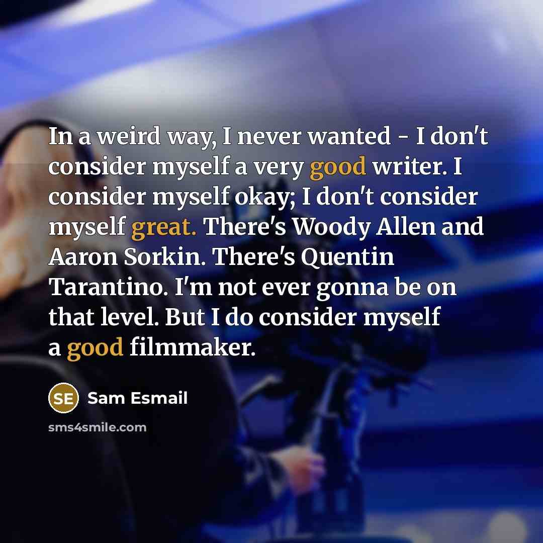 “In a weird way, I never wanted - I don't consider myself a very good writer. I consider myself okay; I don't consider myself great. There's Woody Allen and Aaron Sorkin. There's Quentin Tarantino. I'm not ever gonna be on that level. But I do consider myself a good filmmaker.” quote by Sam Esmail