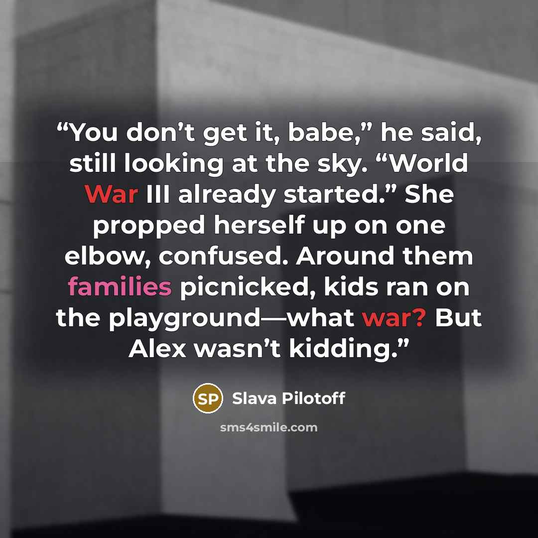 “You don’t get it, babe,” he said, still looking at the sky. “World War III already started.” She propped herself up on one elbow, confused. Around them families picnicked, kids ran on the playground—what war? But Alex wasn’t kidding.” quote by Slava Pilotoff