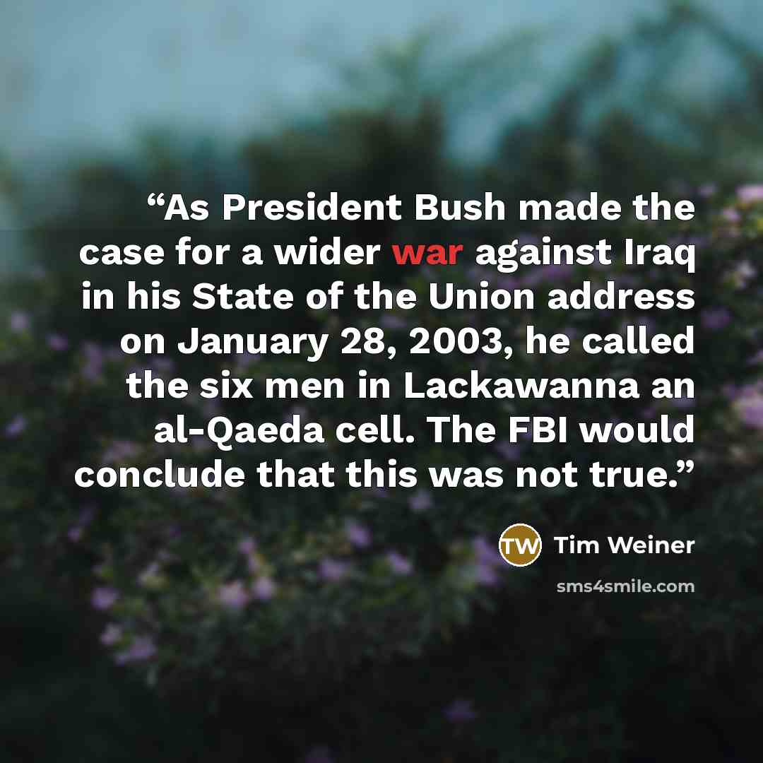 “As President Bush made the case for a wider war against Iraq in his State of the Union address on January 28, 2003, he called the six men in Lackawanna an al-Qaeda cell. The FBI would conclude that this was not true.” quote by Tim Weiner