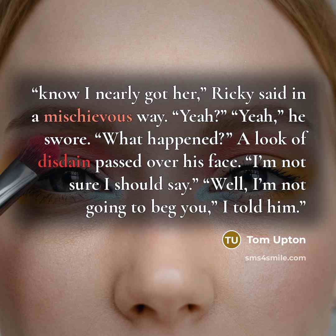 “know I nearly got her,” Ricky said in a mischievous way. “Yeah?” “Yeah,” he swore. “What happened?” A look of disdain passed over his face. “I’m not sure I should say.” “Well, I’m not going to beg you,” I told him.” quote by Tom Upton