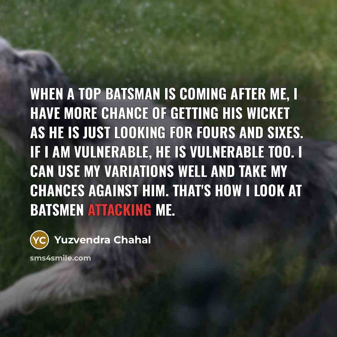 “When a top batsman is coming after me, I have more chance of getting his wicket as he is just looking for fours and sixes. If I am vulnerable, he is vulnerable too. I can use my variations well and take my chances against him. That's how I look at batsmen attacking me.” quote by Yuzvendra Chahal
