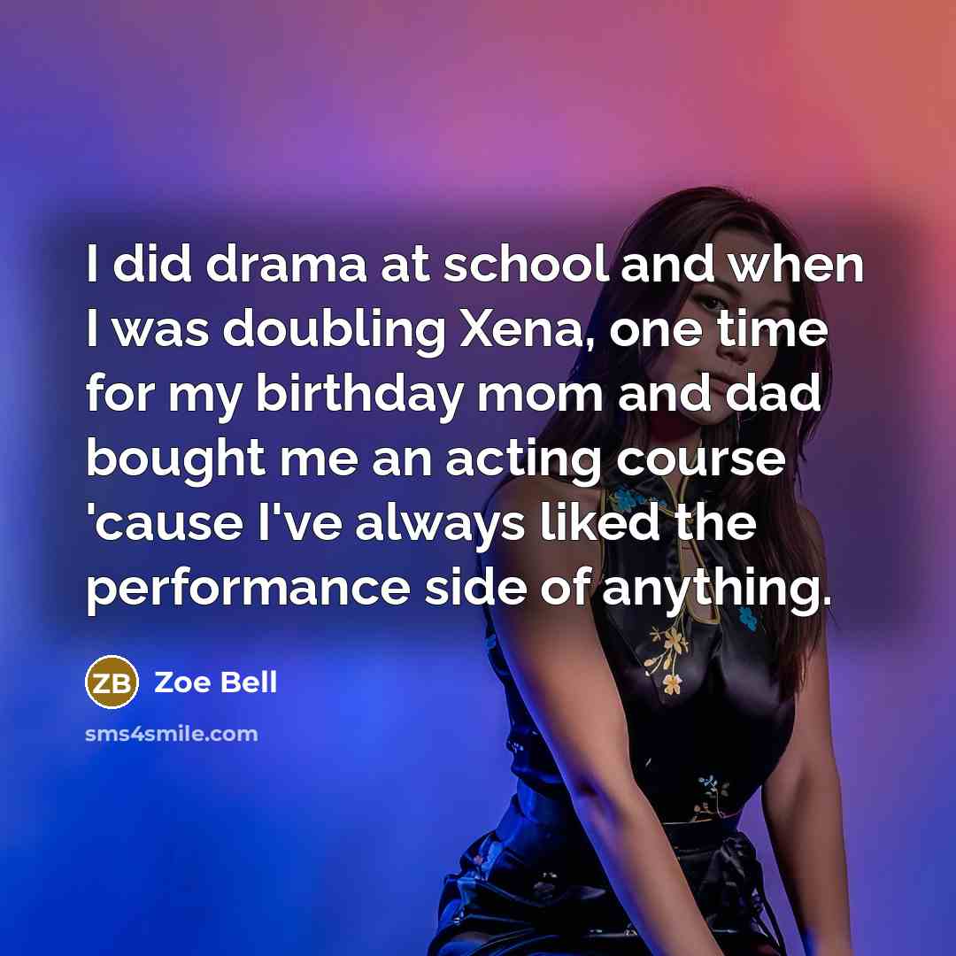 “I did drama at school and when I was doubling Xena, one time for my birthday mom and dad bought me an acting course 'cause I've always liked the performance side of anything.” quote by Zoe Bell