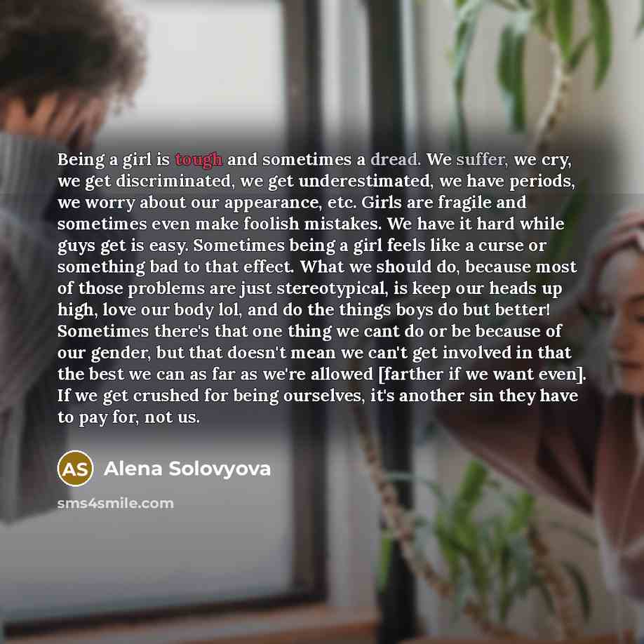 “Being a girl is tough and sometimes a dread. We suffer, we cry, we get discriminated, we get underestimated, we have periods, we worry about our appearance, etc. Girls are fragile and sometimes even make foolish mistakes. We have it hard while guys get is easy. Sometimes being a girl feels like a…” quote by Alena Solovyova