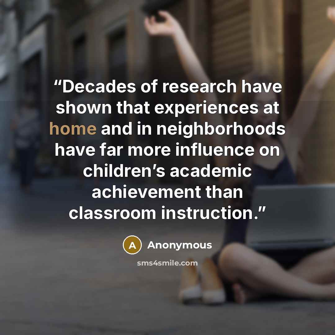 “Decades of research have shown that experiences at home and in neighborhoods have far more influence on children’s academic achievement than classroom instruction.” quote by Anonymous