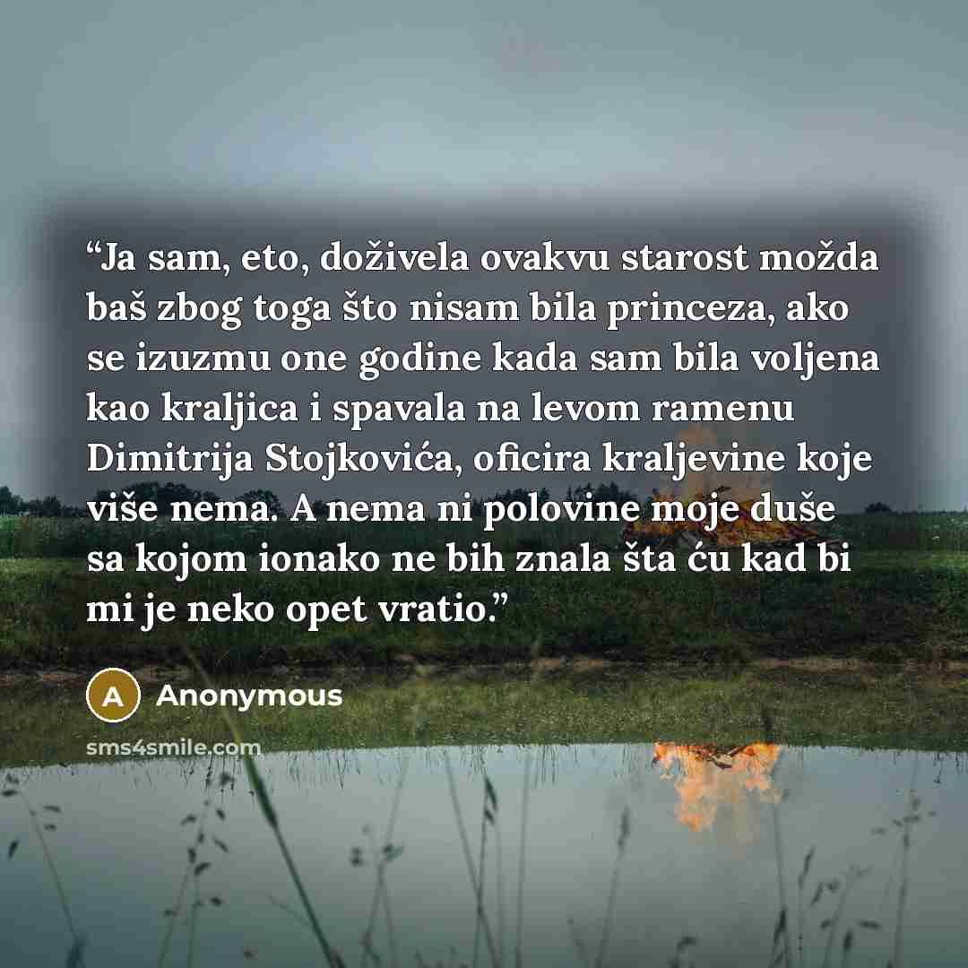 “Ja sam, eto, doživela ovakvu starost možda baš zbog toga što nisam bila princeza, ako se izuzmu one godine kada sam bila voljena kao kraljica i spavala na levom ramenu Dimitrija Stojkovića, oficira kraljevine koje više nema. A nema ni polovine moje duše sa kojom ionako ne bih znala šta ću kad bi…” quote by Anonymous
