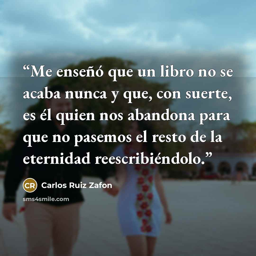 “Me enseñó que un libro no se acaba nunca y que, con suerte, es él quien nos abandona para que no pasemos el resto de la eternidad reescribiéndolo.” quote by Carlos Ruiz Zafón