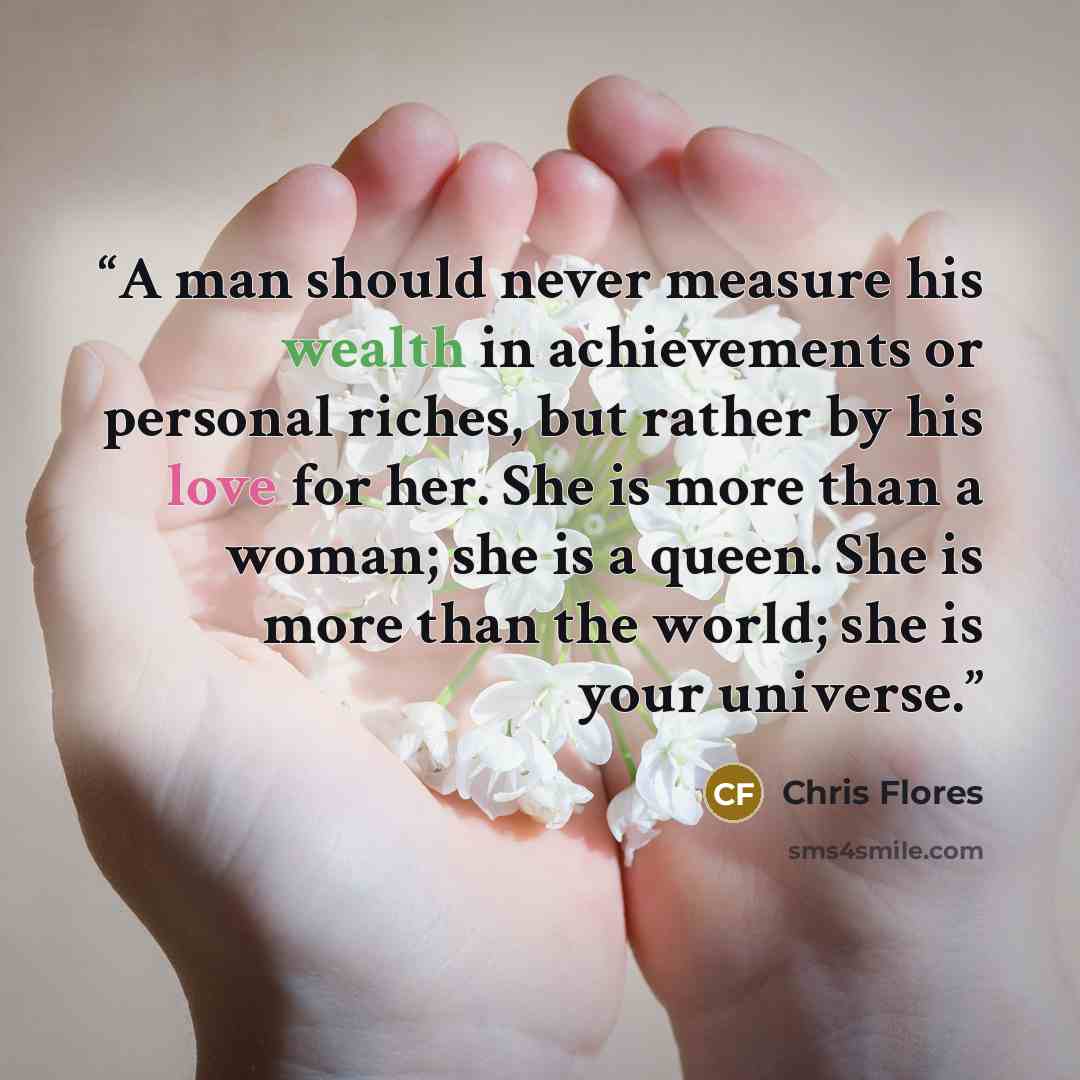 “A man should never measure his wealth in achievements or personal riches, but rather by his love for her. She is more than a woman; she is a queen. She is more than the world; she is your universe.” quote by Chris Flores