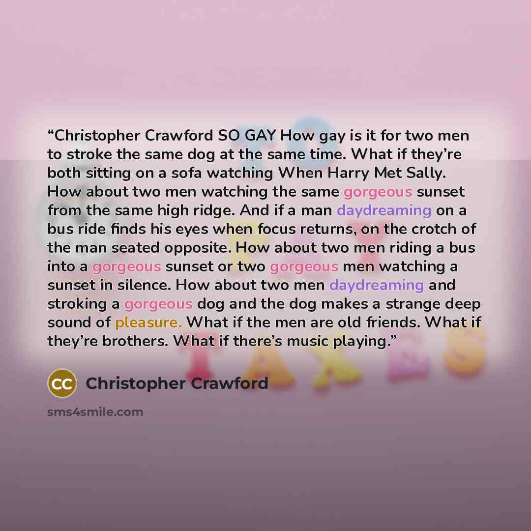“Christopher Crawford SO GAY How gay is it for two men to stroke the same dog at the same time. What if they’re both sitting on a sofa watching When Harry Met Sally. How about two men watching the same gorgeous sunset from the same high ridge. And if a man daydreaming on a bus ride finds his eyes…” quote by Christopher Crawford