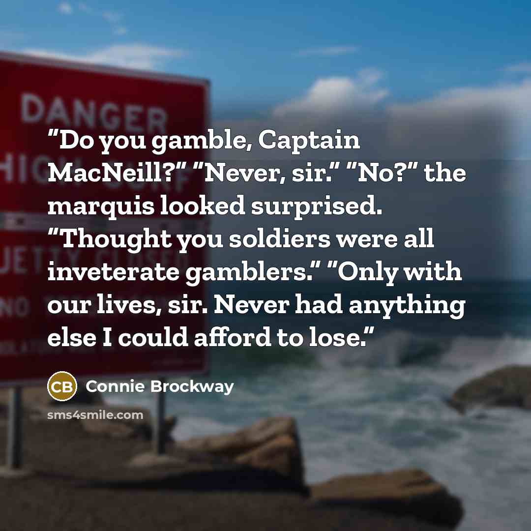 “Do you gamble, Captain MacNeill?” “Never, sir.” “No?” the marquis looked surprised. “Thought you soldiers were all inveterate gamblers.” “Only with our lives, sir. Never had anything else I could afford to lose.” quote by Connie Brockway